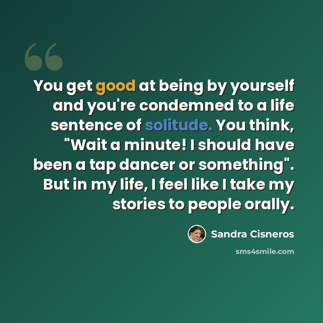 “You get good at being by yourself and you're condemned to a life sentence of solitude. You think, "Wait a minute! I should have been a tap dancer or something". But in my life, I feel like I take my stories to people orally.” quote by Sandra Cisneros