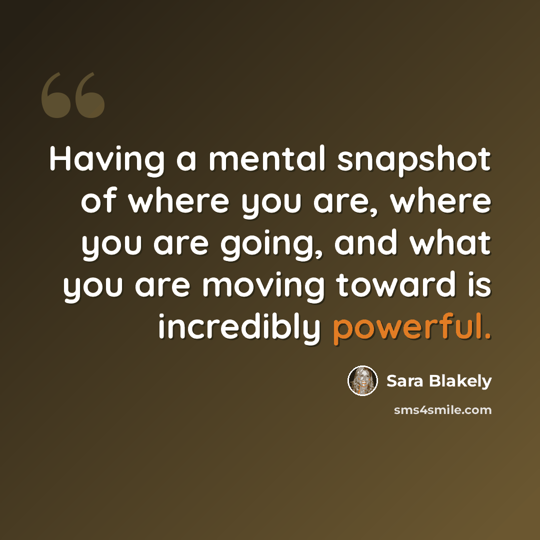 “Having a mental snapshot of where you are, where you are going, and what you are moving toward is incredibly powerful.” quote by Sara Blakely