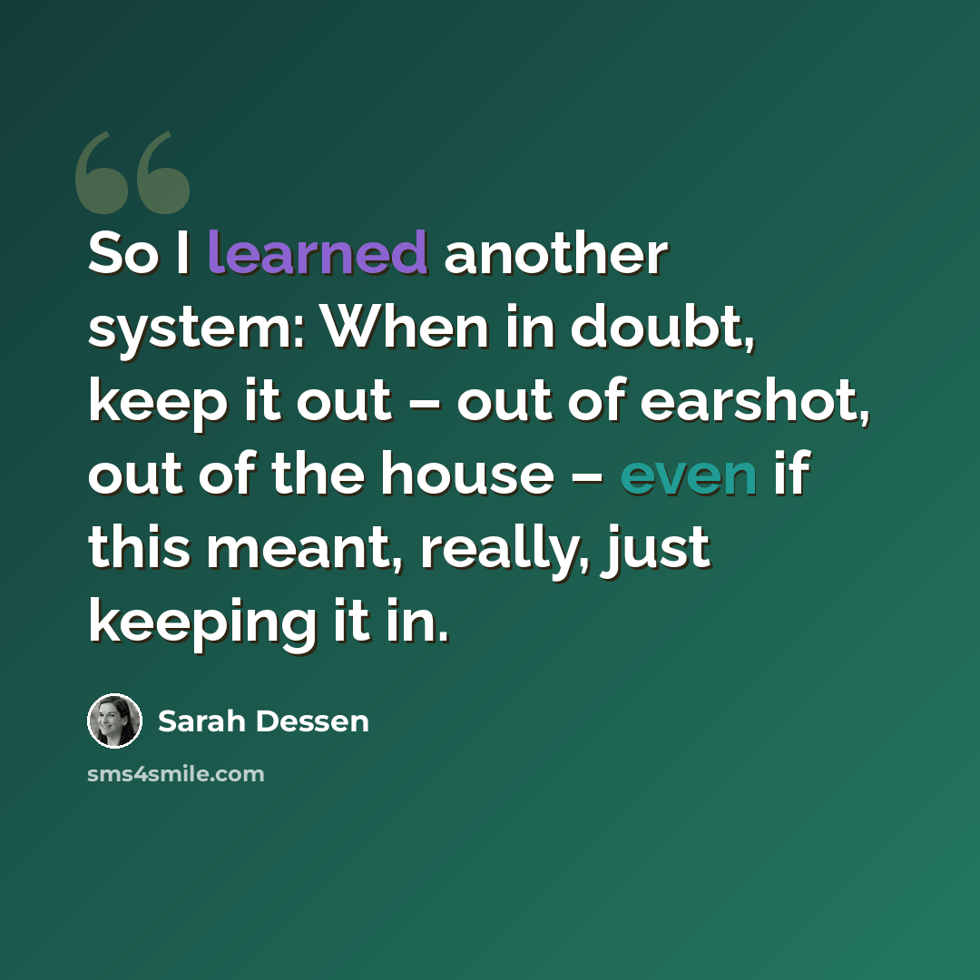 “So I learned another system: When in doubt, keep it out – out of earshot, out of the house – even if this meant, really, just keeping it in.” quote by Sarah Dessen