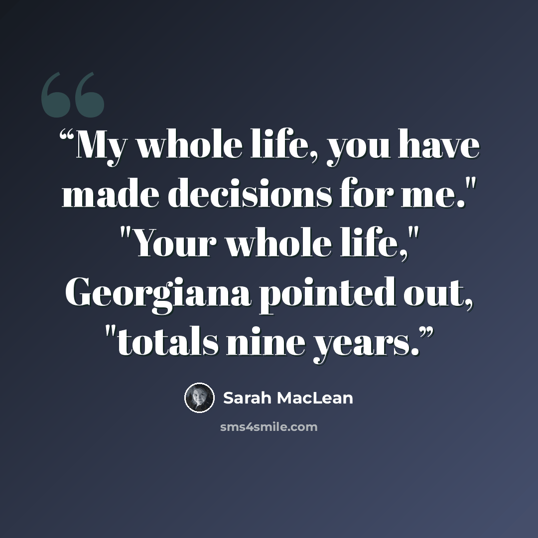“My whole life, you have made decisions for me." "Your whole life," Georgiana pointed out, "totals nine years.” quote by Sarah MacLean