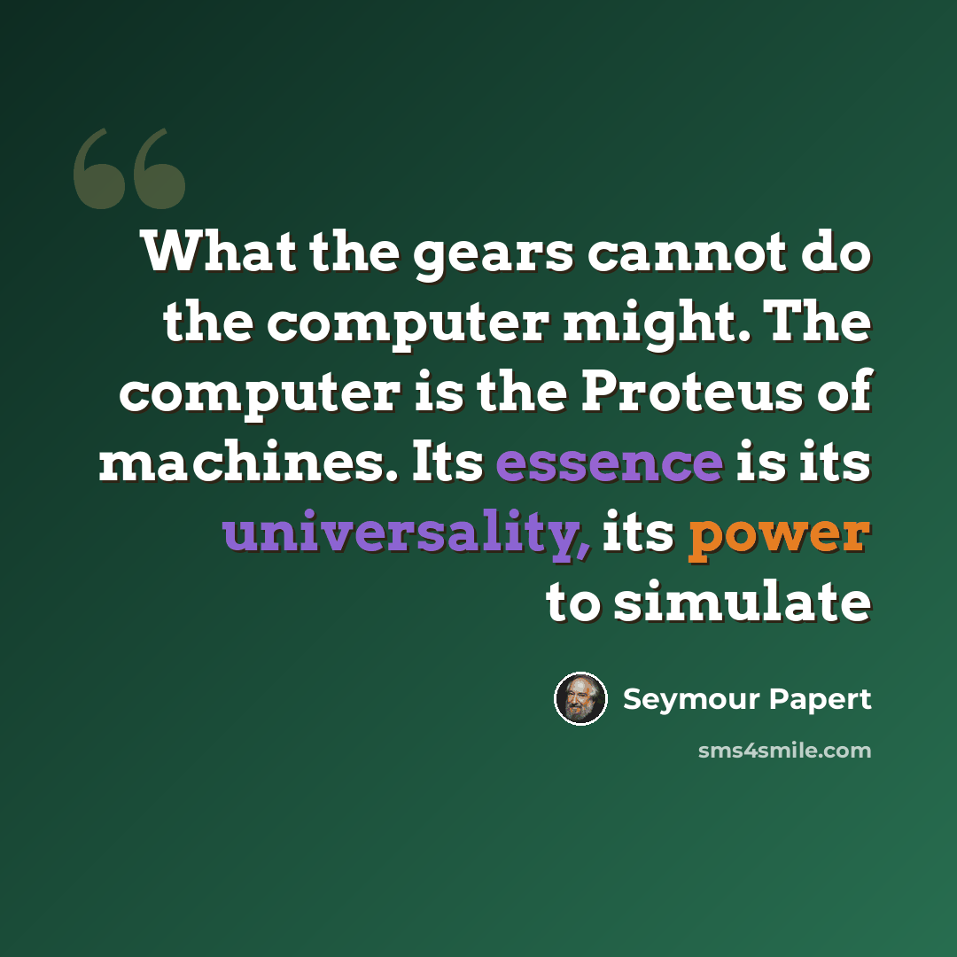 “What the gears cannot do the computer might. The computer is the Proteus of machines. Its essence is its universality, its power to simulate” quote by Seymour Papert