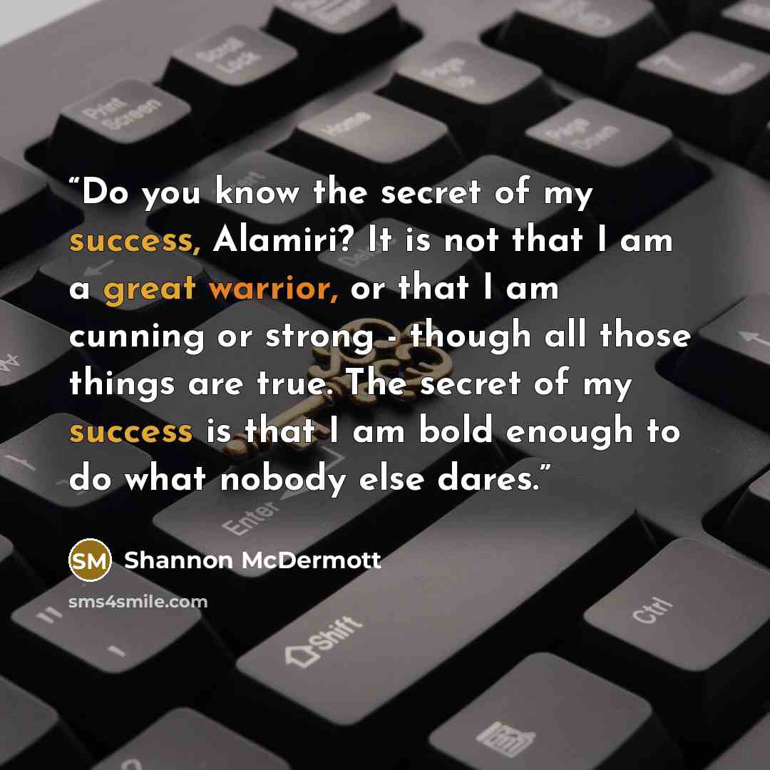 “Do you know the secret of my success, Alamiri? It is not that I am a great warrior, or that I am cunning or strong - though all those things are true. The secret of my success is that I am bold enough to do what nobody else dares.” quote by Shannon McDermott