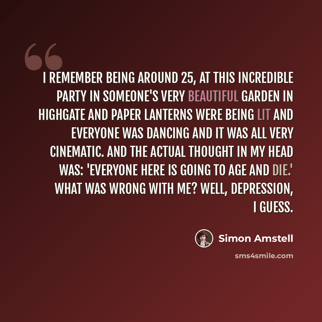 “I remember being around 25, at this incredible party in someone's very beautiful garden in Highgate and paper lanterns were being lit and everyone was dancing and it was all very cinematic. And the actual thought in my head was: 'Everyone here is going to age and die.' What was wrong with me?…” quote by Simon Amstell
