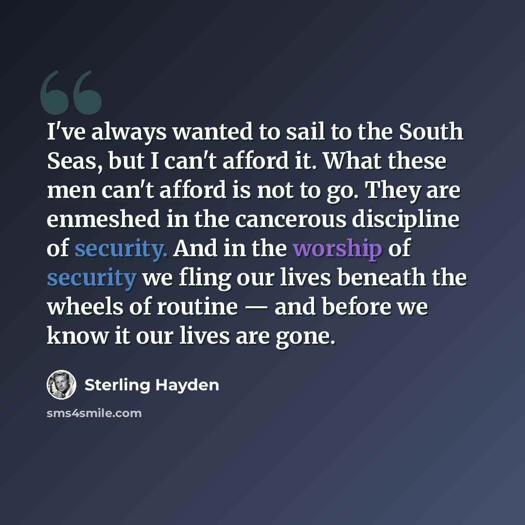 “I've always wanted to sail to the South Seas, but I can't afford it. What these men can't afford is not to go. They are enmeshed in the cancerous discipline of security. And in the worship of security we fling our lives beneath the wheels of routine — and before we know it our lives are gone.” quote by Sterling Hayden