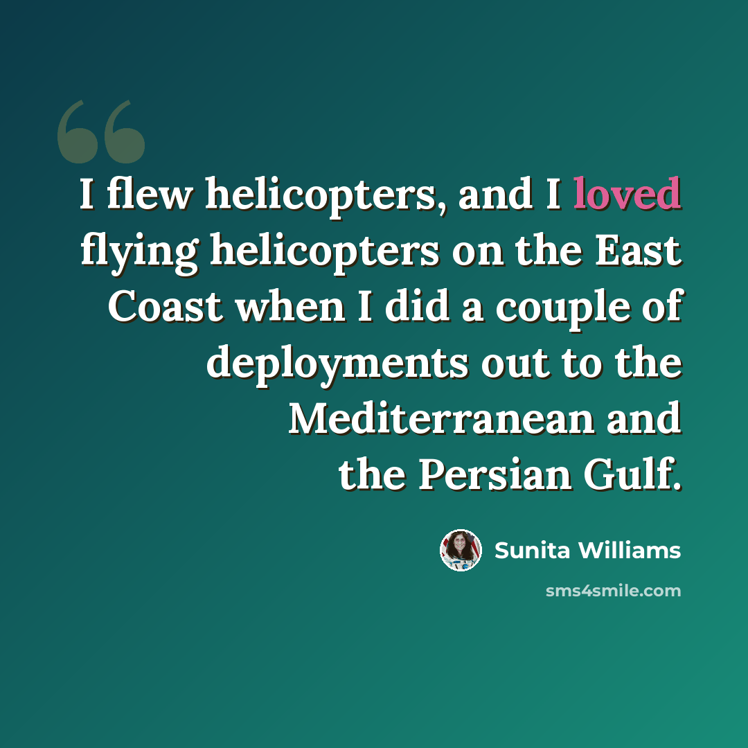 “I flew helicopters, and I loved flying helicopters on the East Coast when I did a couple of deployments out to the Mediterranean and the Persian Gulf.” quote by Sunita Williams
