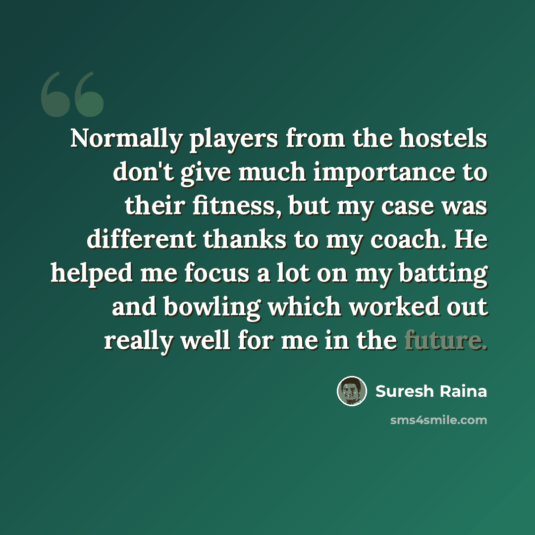 “Normally players from the hostels don't give much importance to their fitness, but my case was different thanks to my coach. He helped me focus a lot on my batting and bowling which worked out really well for me in the future.” quote by Suresh Raina
