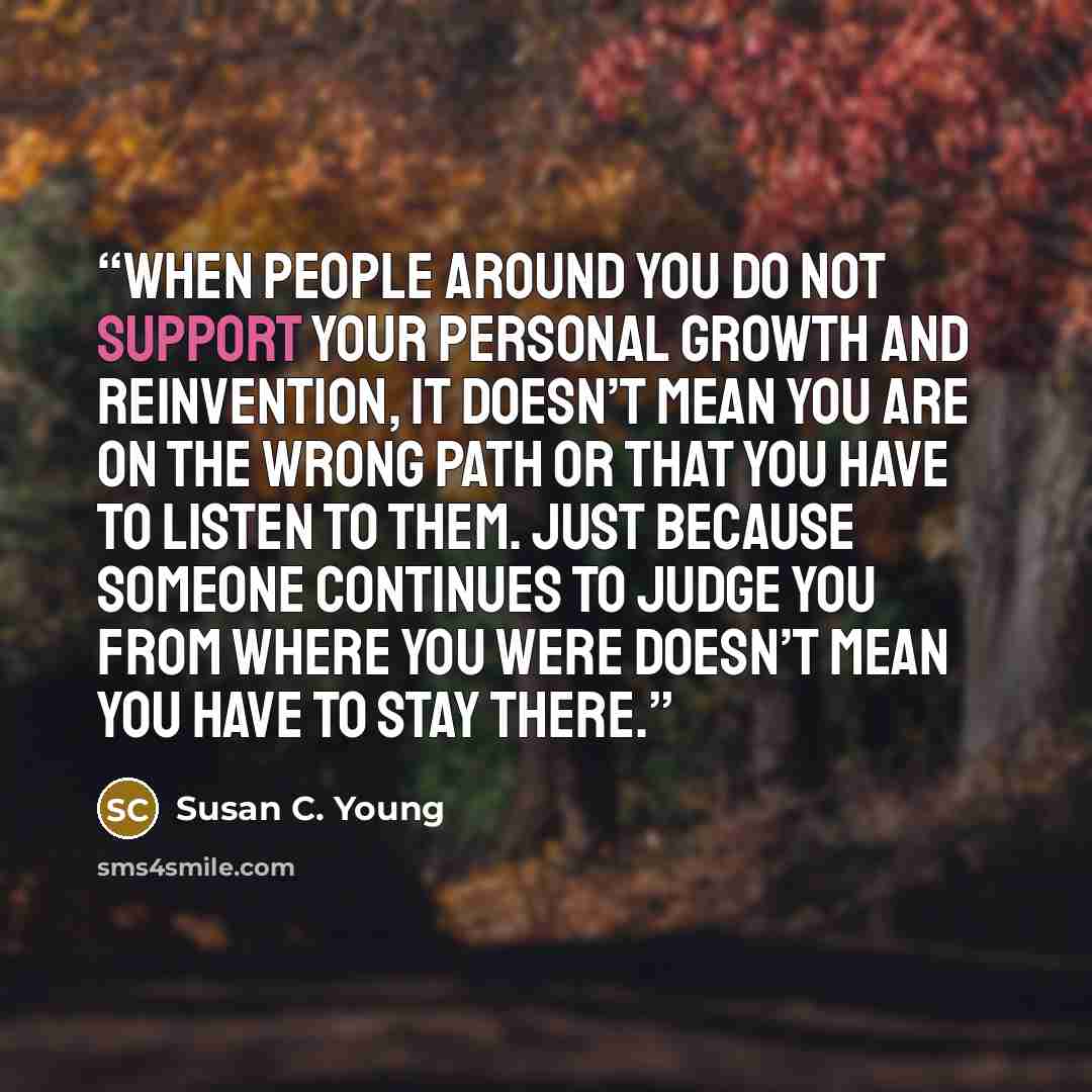 “When people around you do not support your personal growth and reinvention, it doesn’t mean you are on the wrong path or that you have to listen to them. Just because someone continues to judge you from where you were doesn’t mean you have to stay there.” quote by Susan C. Young