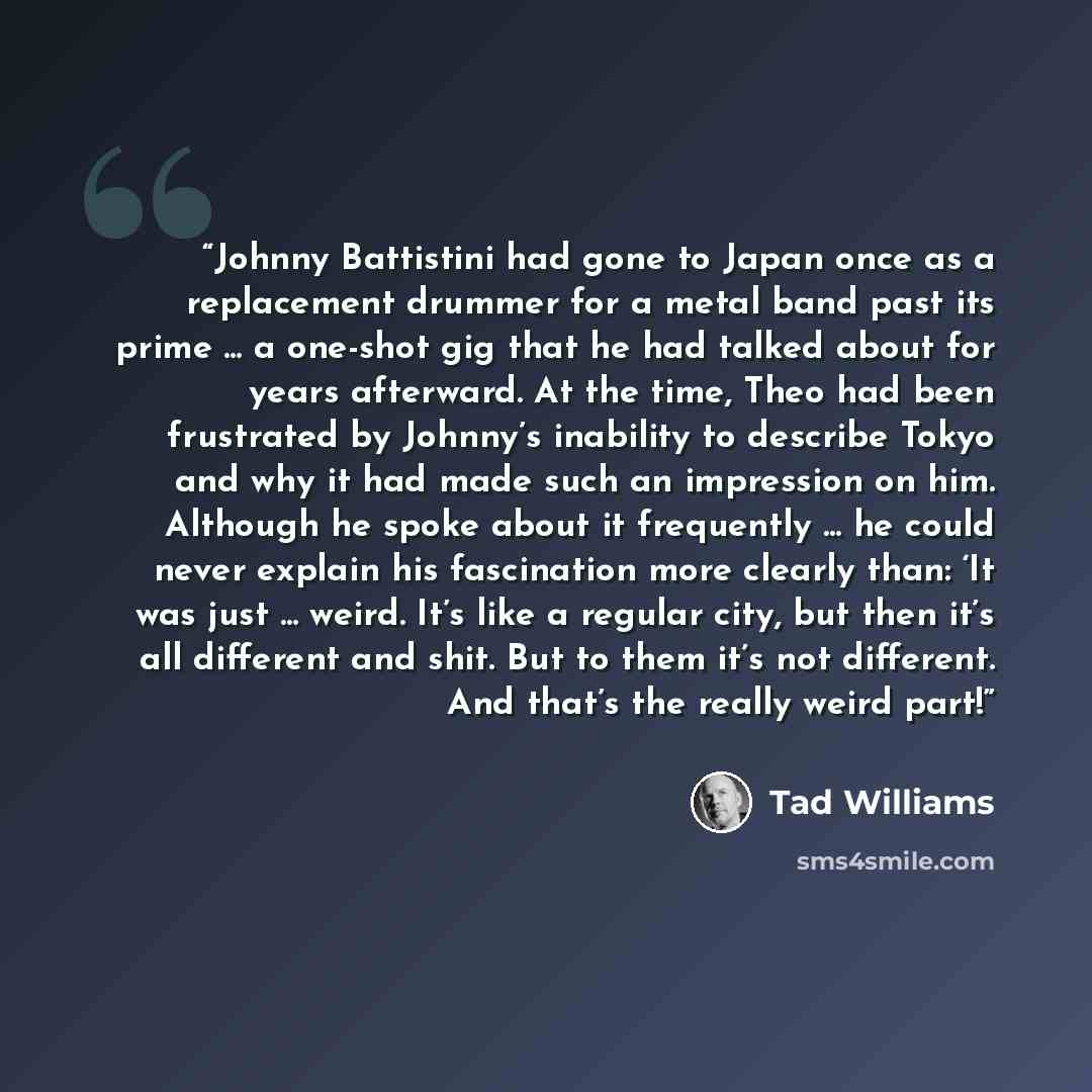 “Johnny Battistini had gone to Japan once as a replacement drummer for a metal band past its prime ... a one-shot gig that he had talked about for years afterward. At the time, Theo had been frustrated by Johnny’s inability to describe Tokyo and why it had made such an impression on him. Although…” quote by Tad Williams