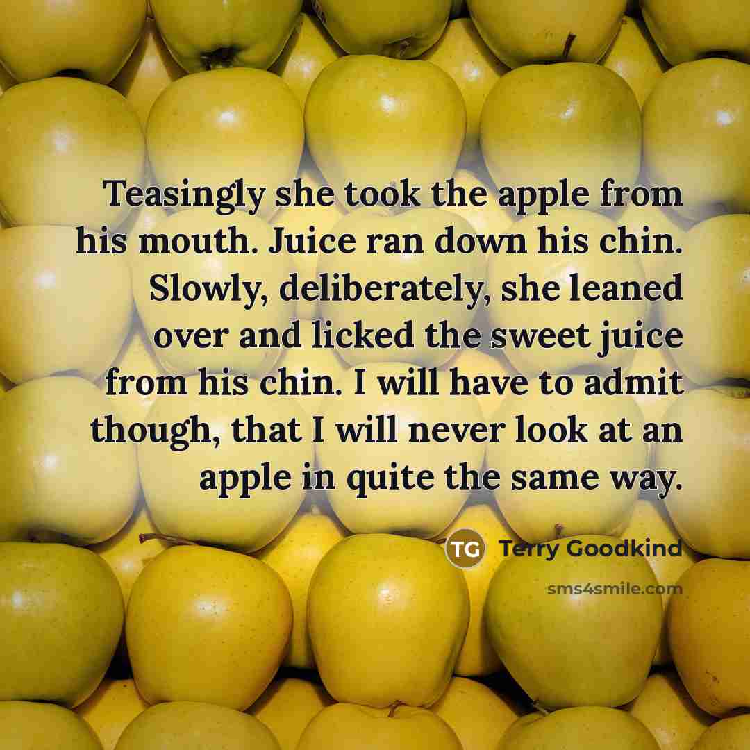 “Teasingly she took the apple from his mouth. Juice ran down his chin. Slowly, deliberately, she leaned over and licked the sweet juice from his chin. I will have to admit though, that I will never look at an apple in quite the same way.” quote by Terry Goodkind
