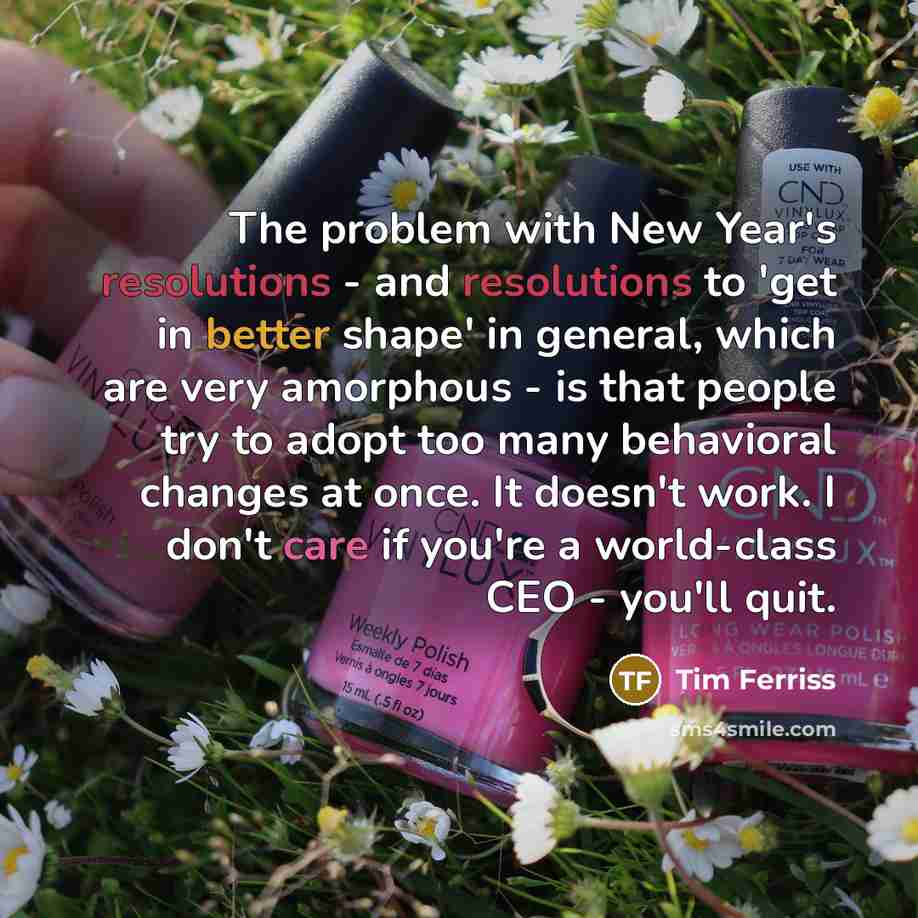 “The problem with New Year's resolutions - and resolutions to 'get in better shape' in general, which are very amorphous - is that people try to adopt too many behavioral changes at once. It doesn't work. I don't care if you're a world-class CEO - you'll quit.” quote by Tim Ferriss
