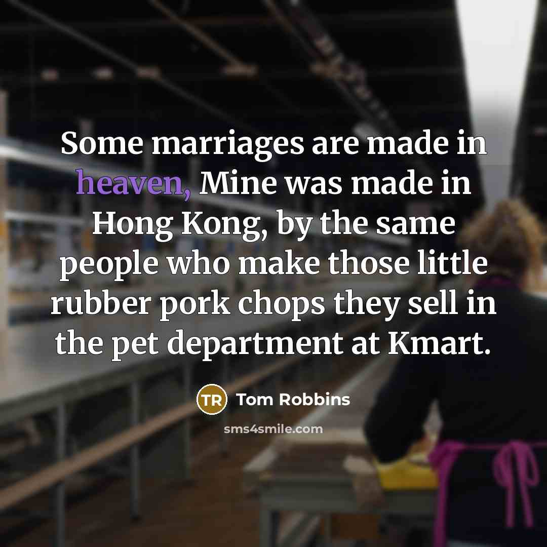 “Some marriages are made in heaven, Mine was made in Hong Kong, by the same people who make those little rubber pork chops they sell in the pet department at Kmart.” quote by Tom Robbins