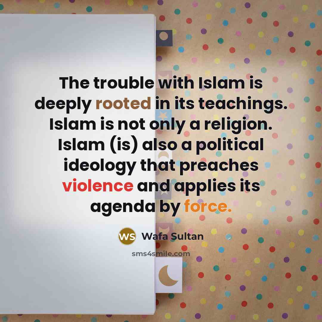 “The trouble with Islam is deeply rooted in its teachings. Islam is not only a religion. Islam (is) also a political ideology that preaches violence and applies its agenda by force.” quote by Wafa Sultan