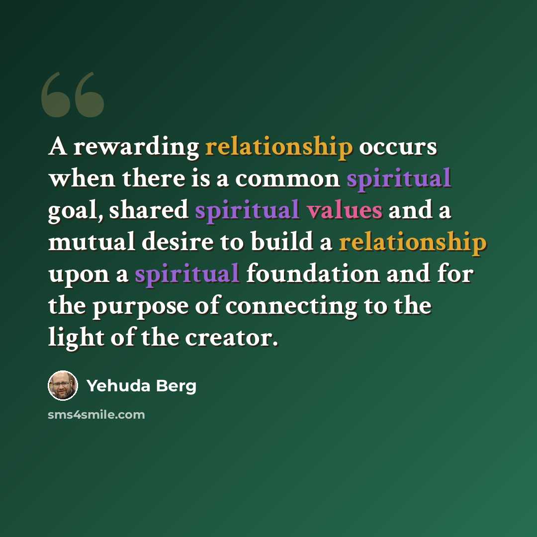 “A rewarding relationship occurs when there is a common spiritual goal, shared spiritual values and a mutual desire to build a relationship upon a spiritual foundation and for the purpose of connecting to the light of the creator.” quote by Yehuda Berg
