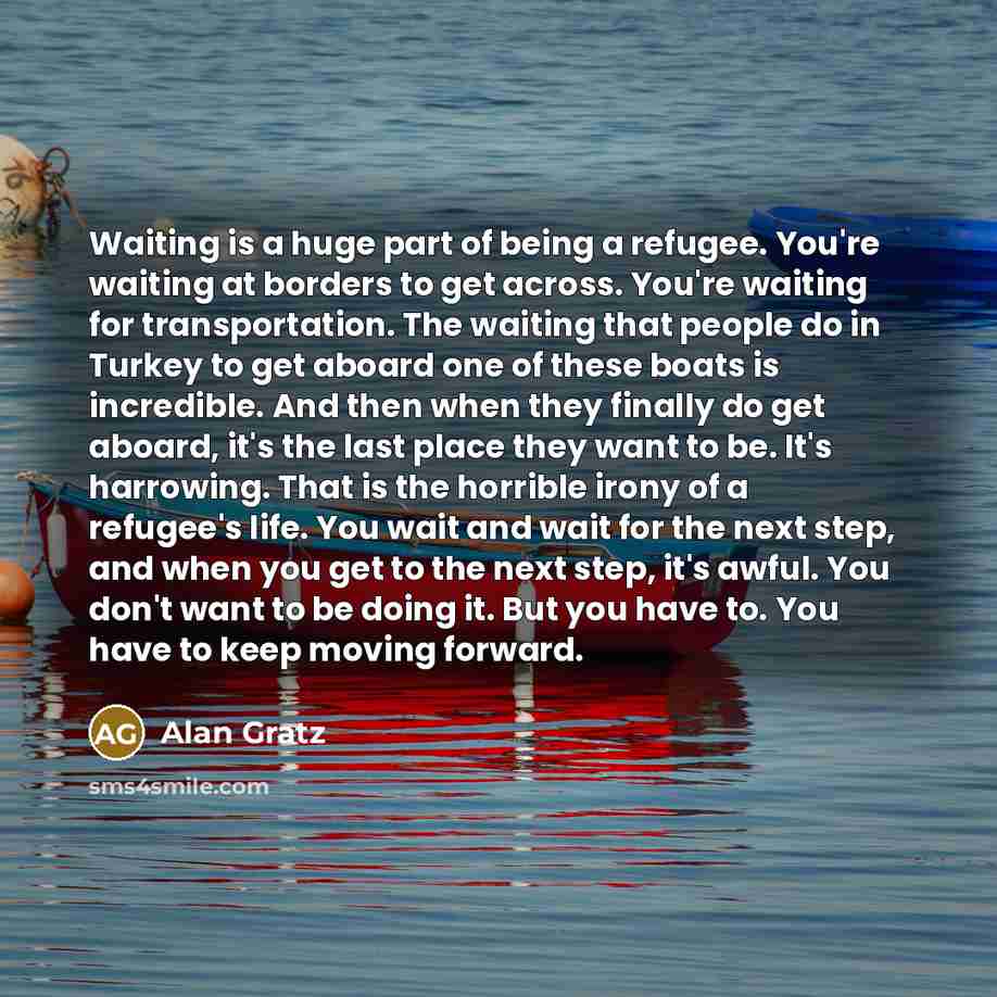 “Waiting is a huge part of being a refugee. You're waiting at borders to get across. You're waiting for transportation. The waiting that people do in Turkey to get aboard one of these boats is incredible. And then when they finally do get aboard, it's the last place they want to be. It's harrowing…” quote by Alan Gratz