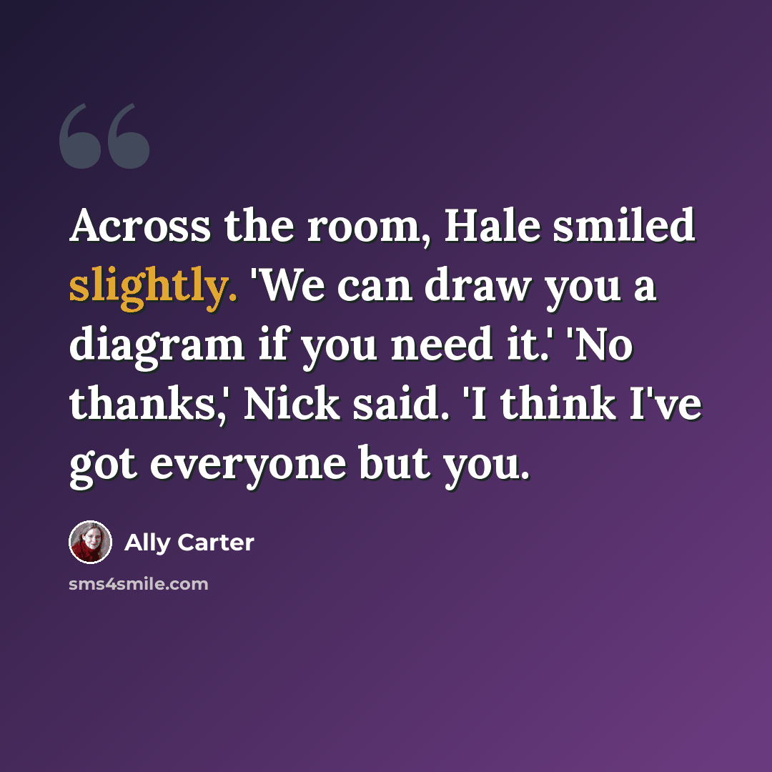 “Across the room, Hale smiled slightly. 'We can draw you a diagram if you need it.' 'No thanks,' Nick said. 'I think I've got everyone but you.” quote by Ally Carter