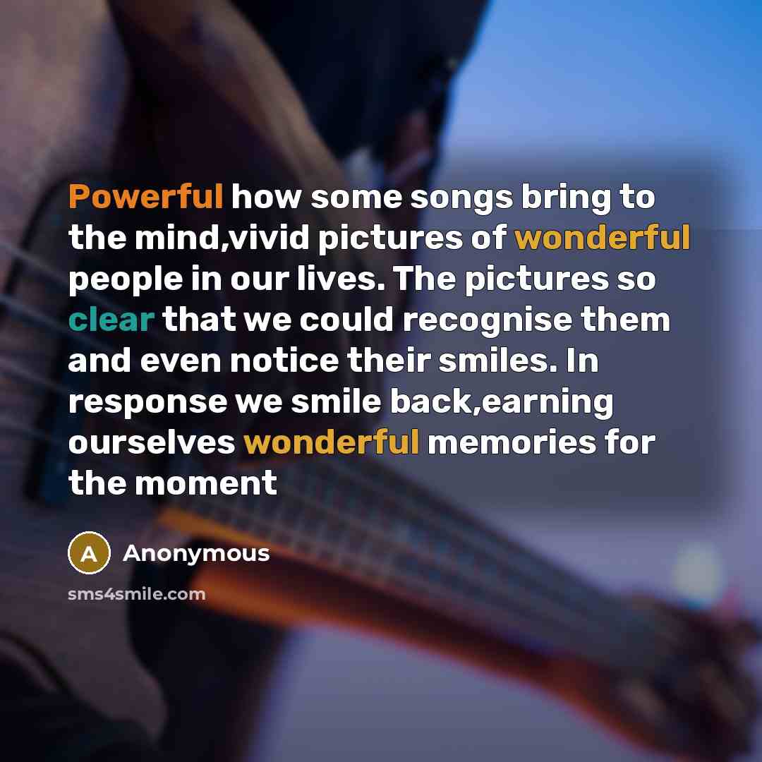 “Powerful how some songs bring to the mind,vivid pictures of wonderful people in our lives. The pictures so clear that we could recognise them and even notice their smiles. In response we smile back,earning ourselves wonderful memories for the moment” quote by Anonymous