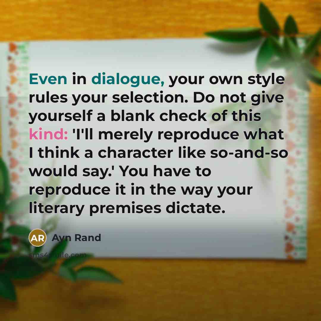 “Even in dialogue, your own style rules your selection. Do not give yourself a blank check of this kind: 'I'll merely reproduce what I think a character like so-and-so would say.' You have to reproduce it in the way your literary premises dictate.” quote by Ayn Rand