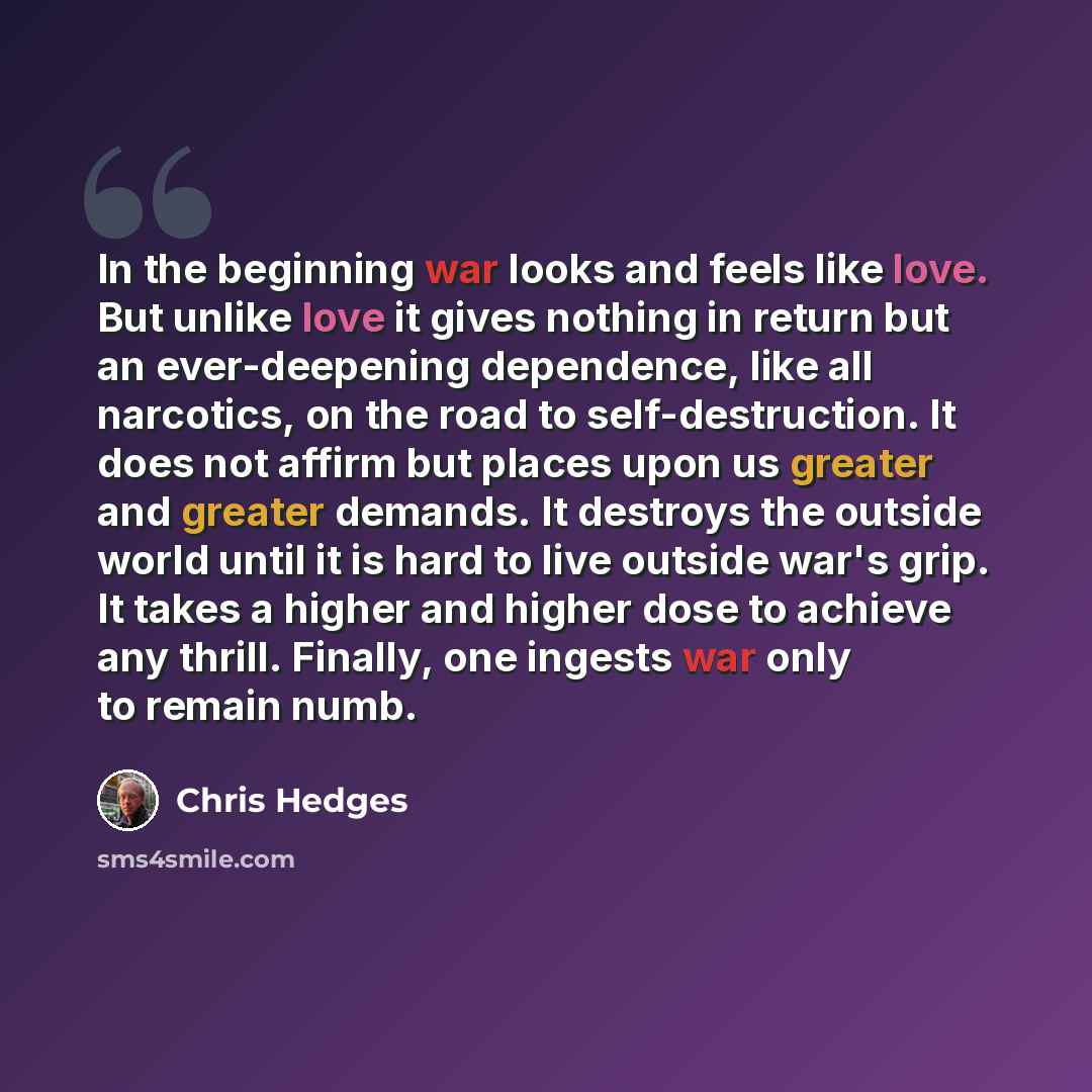 “In the beginning war looks and feels like love. But unlike love it gives nothing in return but an ever-deepening dependence, like all narcotics, on the road to self-destruction. It does not affirm but places upon us greater and greater demands. It destroys the outside world until it is hard to…” quote by Chris Hedges