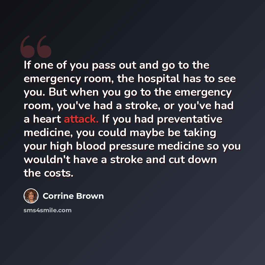 “If one of you pass out and go to the emergency room, the hospital has to see you. But when you go to the emergency room, you've had a stroke, or you've had a heart attack. If you had preventative medicine, you could maybe be taking your high blood pressure medicine so you wouldn't have a stroke…” quote by Corrine Brown