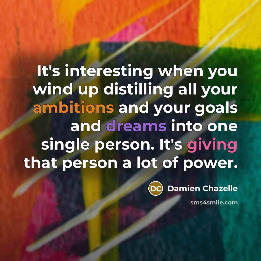 “It's interesting when you wind up distilling all your ambitions and your goals and dreams into one single person. It's giving that person a lot of power.” quote by Damien Chazelle
