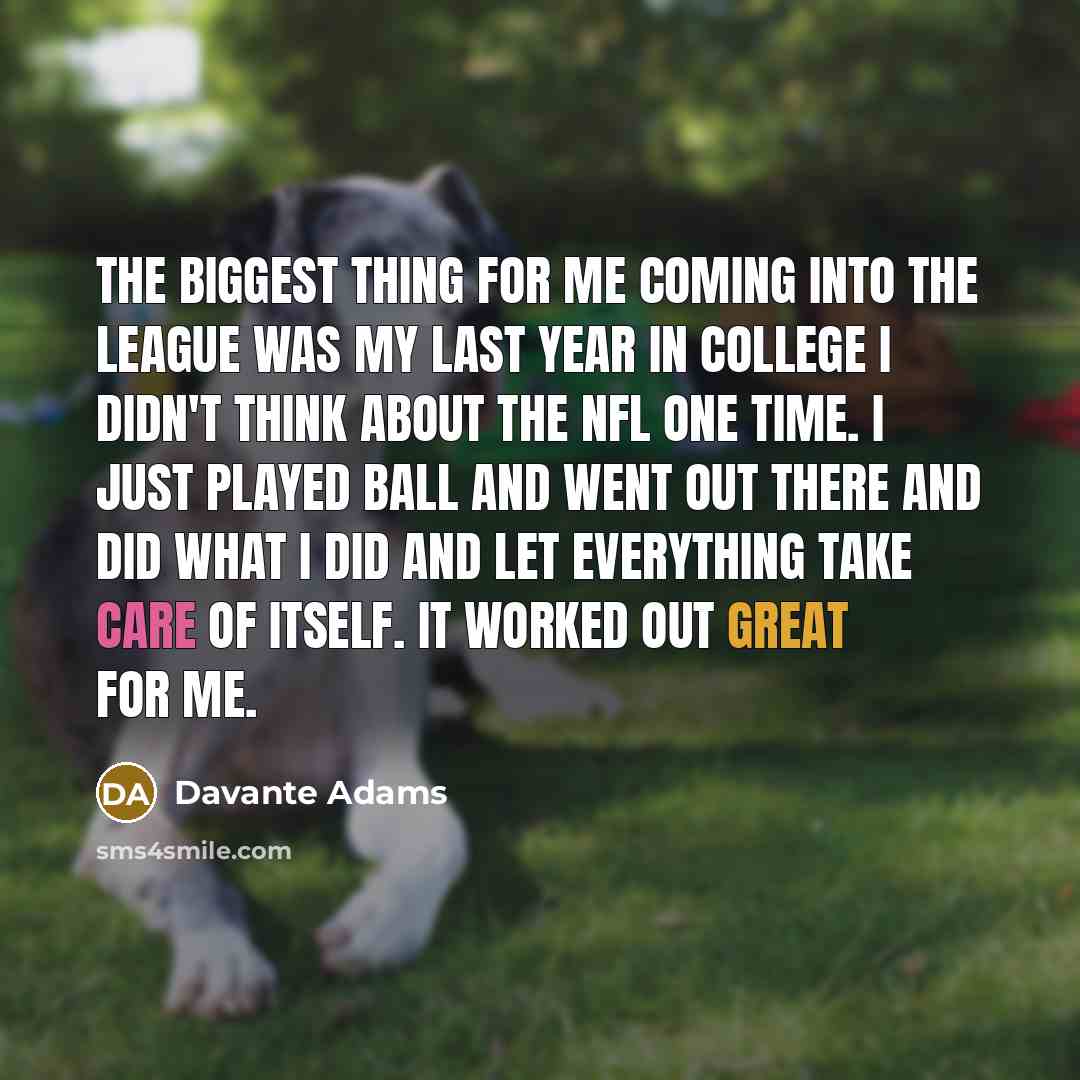 “The biggest thing for me coming into the league was my last year in college I didn't think about the NFL one time. I just played ball and went out there and did what I did and let everything take care of itself. It worked out great for me.” quote by Davante Adams