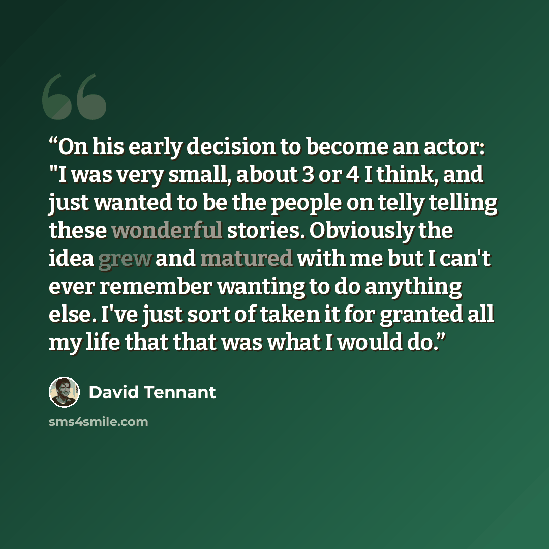 “On his early decision to become an actor: "I was very small, about 3 or 4 I think, and just wanted to be the people on telly telling these wonderful stories. Obviously the idea grew and matured with me but I can't ever remember wanting to do anything else. I've just sort of taken it for granted…” quote by David Tennant