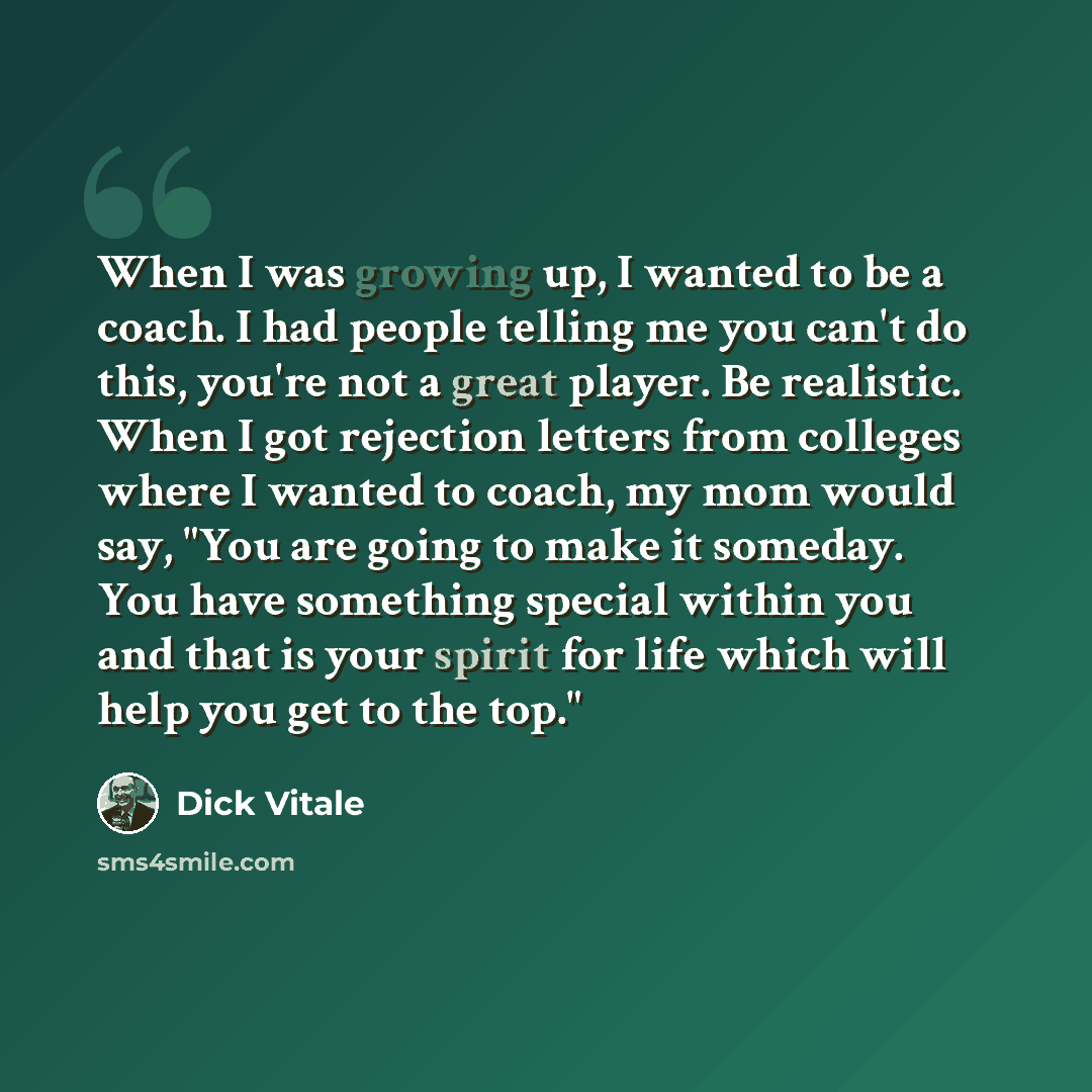 “When I was growing up, I wanted to be a coach. I had people telling me you can't do this, you're not a great player. Be realistic. When I got rejection letters from colleges where I wanted to coach, my mom would say, "You are going to make it someday. You have something special within you and that…” quote by Dick Vitale