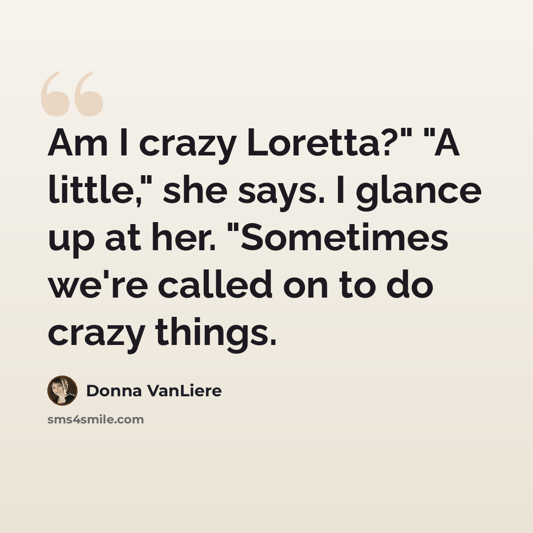 “Am I crazy Loretta?" "A little," she says. I glance up at her. "Sometimes we're called on to do crazy things.” quote by Donna VanLiere