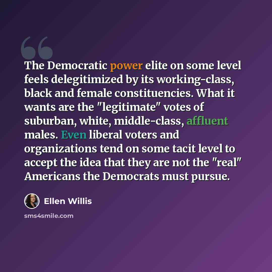 “The Democratic power elite on some level feels delegitimized by its working-class, black and female constituencies. What it wants are the "legitimate" votes of suburban, white, middle-class, affluent males. Even liberal voters and organizations tend on some tacit level to accept the idea that they…” quote by Ellen Willis