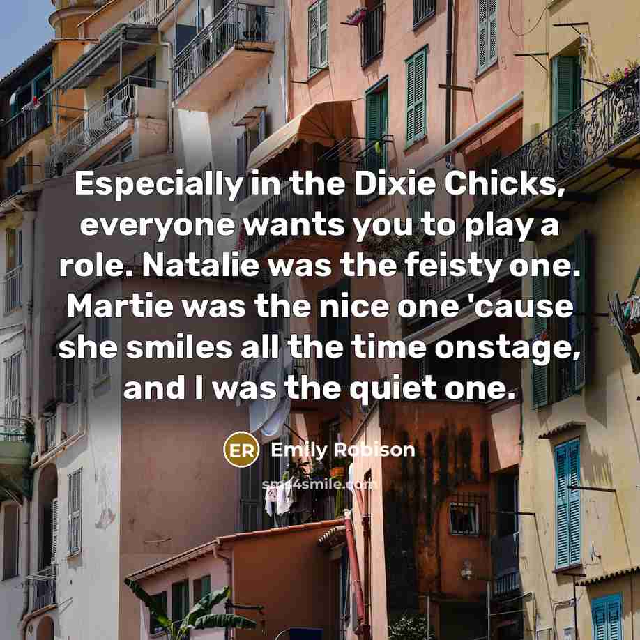 “Especially in the Dixie Chicks, everyone wants you to play a role. Natalie was the feisty one. Martie was the nice one 'cause she smiles all the time onstage, and I was the quiet one.” quote by Emily Robison