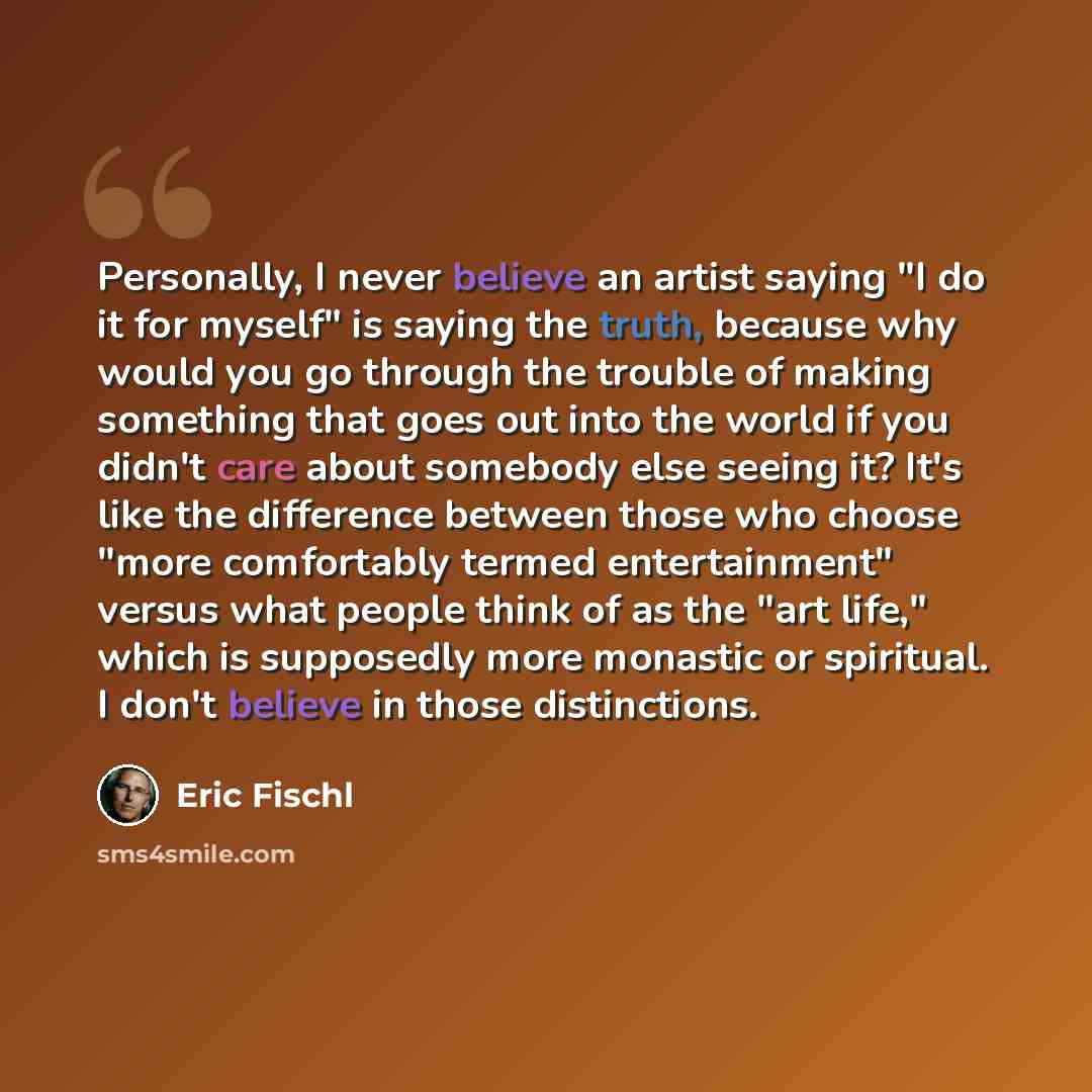 “Personally, I never believe an artist saying "I do it for myself" is saying the truth, because why would you go through the trouble of making something that goes out into the world if you didn't care about somebody else seeing it? It's like the difference between those who choose "more comfortably…” quote by Eric Fischl
