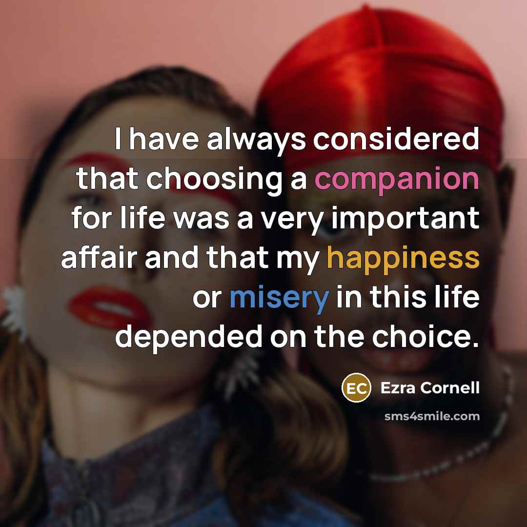 “I have always considered that choosing a companion for life was a very important affair and that my happiness or misery in this life depended on the choice.” quote by Ezra Cornell