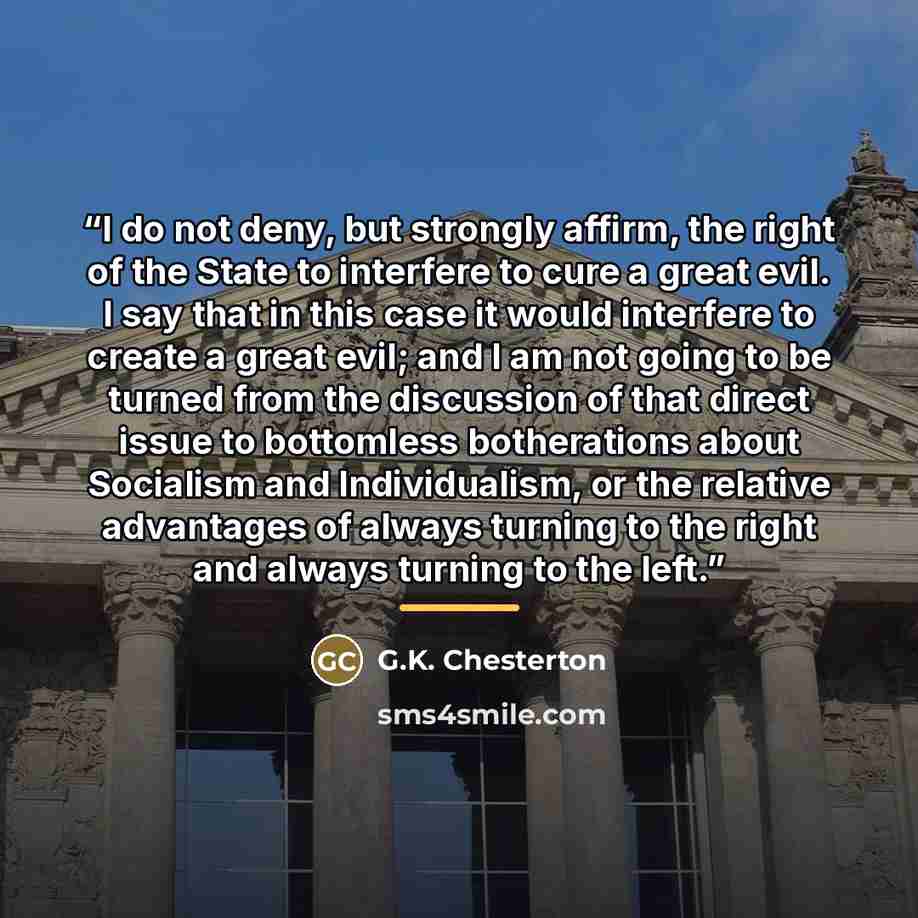 “I do not deny, but strongly affirm, the right of the State to interfere to cure a great evil. I say that in this case it would interfere to create a great evil; and I am not going to be turned from the discussion of that direct issue to bottomless botherations about Socialism and Individualism, or…” quote by G.K. Chesterton
