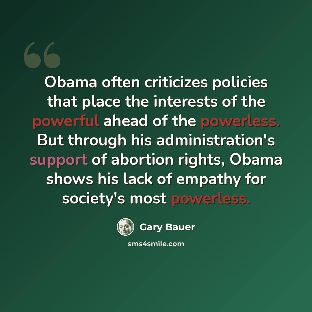 “Obama often criticizes policies that place the interests of the powerful ahead of the powerless. But through his administration's support of abortion rights, Obama shows his lack of empathy for society's most powerless.” quote by Gary Bauer