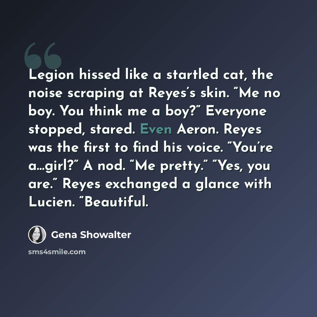 “Legion hissed like a startled cat, the noise scraping at Reyes’s skin. “Me no boy. You think me a boy?” Everyone stopped, stared. Even Aeron. Reyes was the first to find his voice. “You’re a…girl?” A nod. “Me pretty.” “Yes, you are.” Reyes exchanged a glance with Lucien. “Beautiful.” quote by Gena Showalter