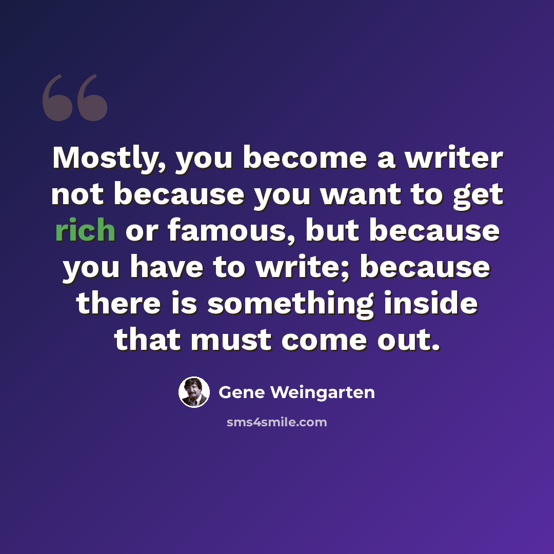 “Mostly, you become a writer not because you want to get rich or famous, but because you have to write; because there is something inside that must come out.” quote by Gene Weingarten