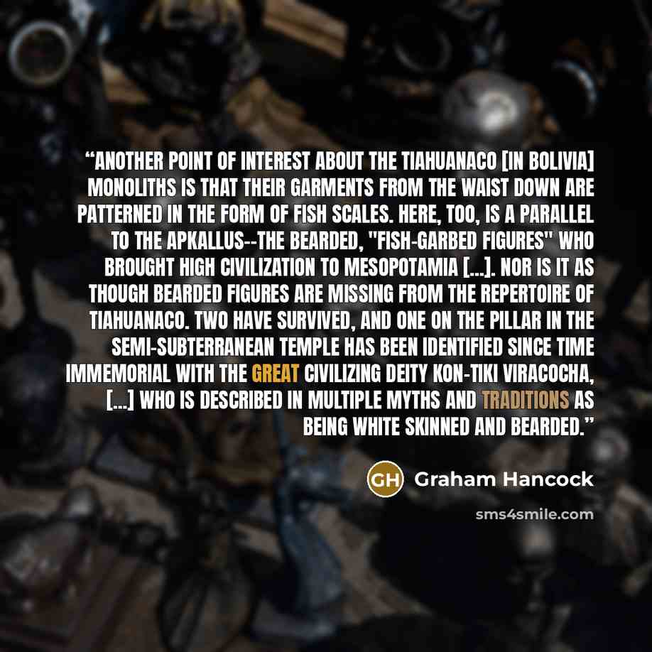 “Another point of interest about the Tiahuanaco [in Bolivia] monoliths is that their garments from the waist down are patterned in the form of fish scales. Here, too, is a parallel to the Apkallus--the bearded, "fish-garbed figures" who brought high civilization to Mesopotamia [...]. Nor is it as…” quote by Graham Hancock