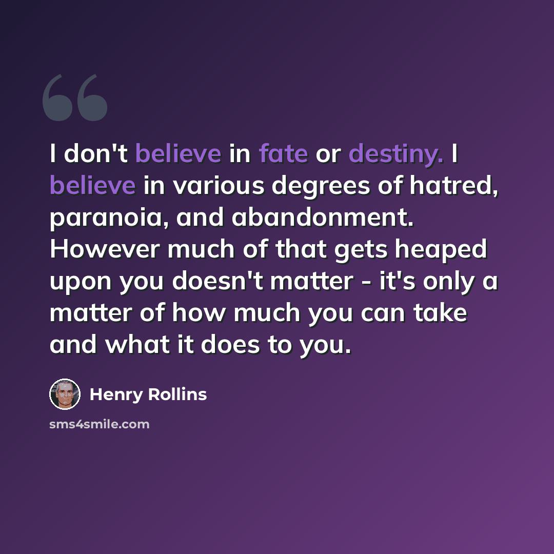 “I don't believe in fate or destiny. I believe in various degrees of hatred, paranoia, and abandonment. However much of that gets heaped upon you doesn't matter - it's only a matter of how much you can take and what it does to you.” quote by Henry Rollins