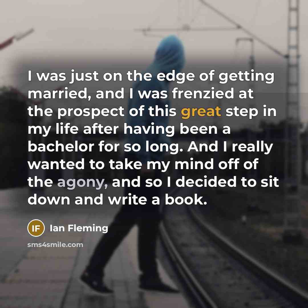 “I was just on the edge of getting married, and I was frenzied at the prospect of this great step in my life after having been a bachelor for so long. And I really wanted to take my mind off of the agony, and so I decided to sit down and write a book.” quote by Ian Fleming