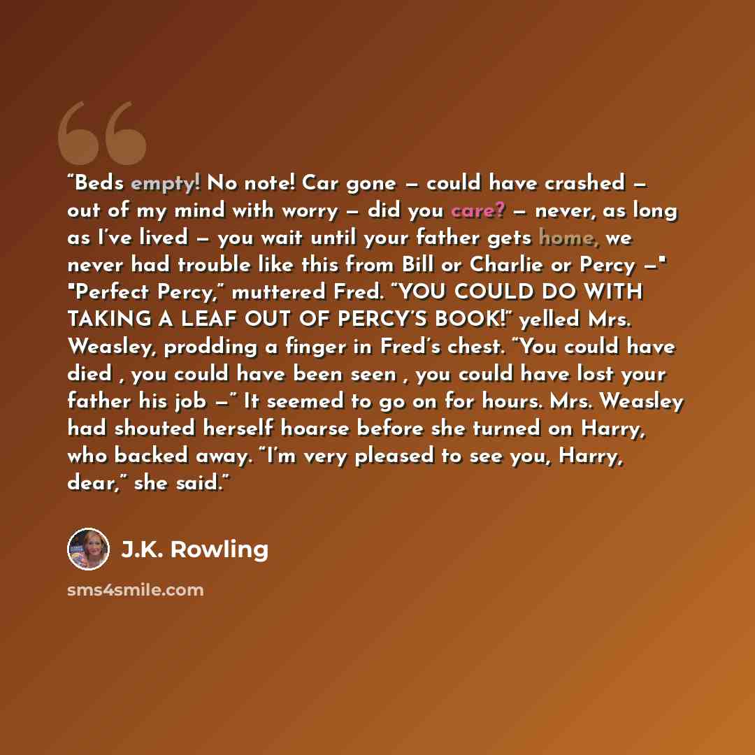 “Beds empty! No note! Car gone — could have crashed — out of my mind with worry — did you care? — never, as long as I’ve lived — you wait until your father gets home, we never had trouble like this from Bill or Charlie or Percy —" "Perfect Percy,” muttered Fred. “YOU COULD DO WITH TAKING A LEAF OUT…” quote by J.K. Rowling