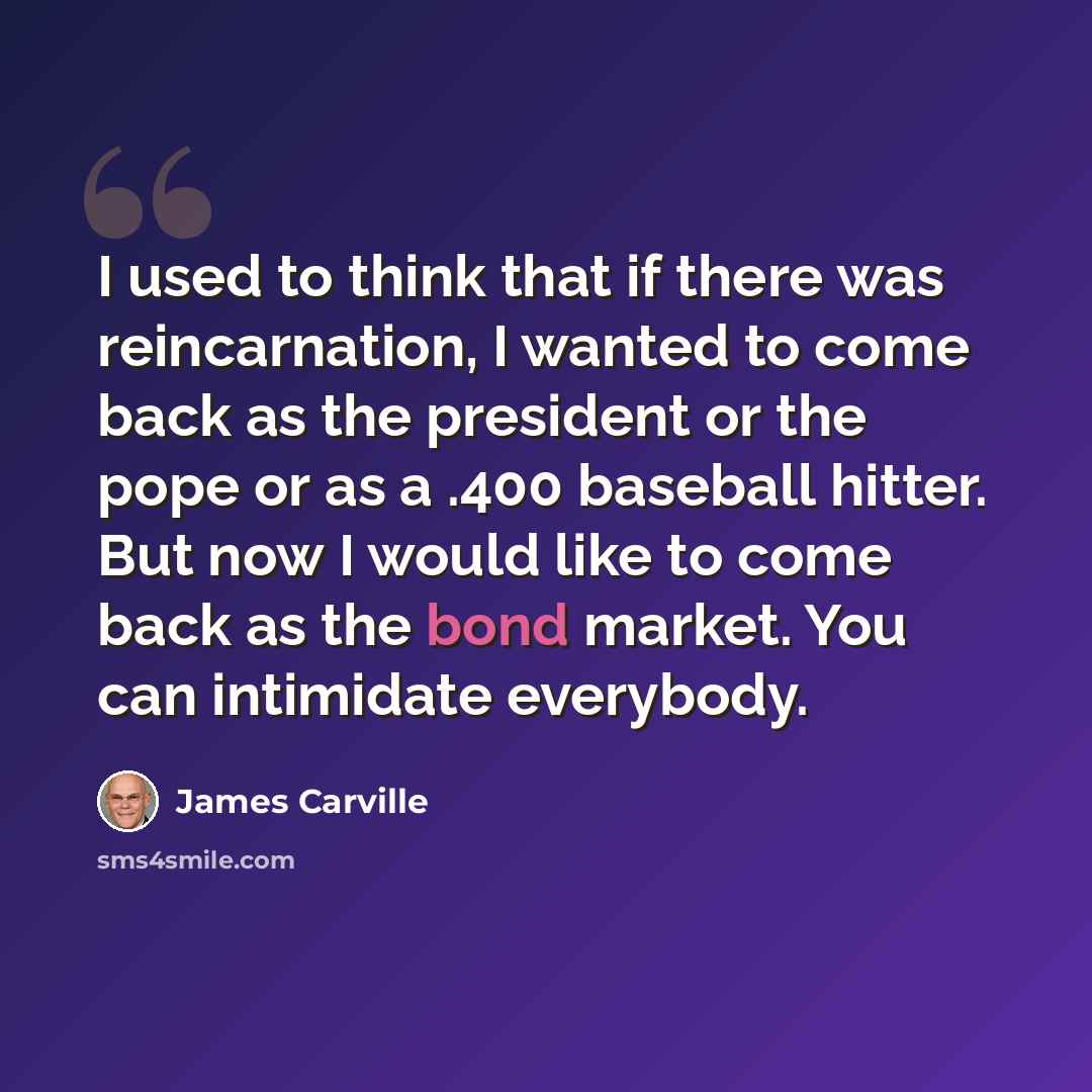 “I used to think that if there was reincarnation, I wanted to come back as the president or the pope or as a .400 baseball hitter. But now I would like to come back as the bond market. You can intimidate everybody.” quote by James Carville