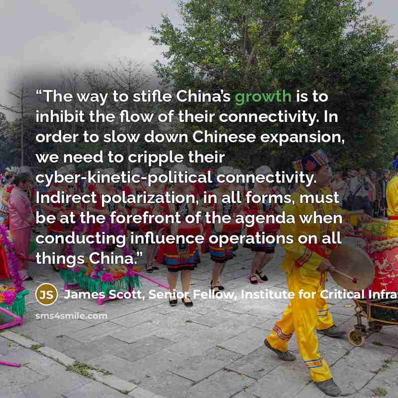 “The way to stifle China’s growth is to inhibit the flow of their connectivity. In order to slow down Chinese expansion, we need to cripple their cyber-kinetic-political connectivity. Indirect polarization, in all forms, must be at the forefront of the agenda when conducting influence operations on…” quote by James Scott, Senior Fellow, Institute for Critical Infrastructure Technology
