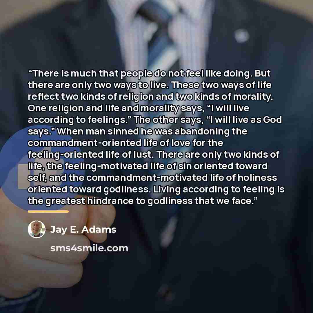 “There is much that people do not feel like doing. But there are only two ways to live. These two ways of life reflect two kinds of religion and two kinds of morality. One religion and life and morality says, “I will live according to feelings.” The other says, “I will live as God says.” When man…” quote by Jay E. Adams