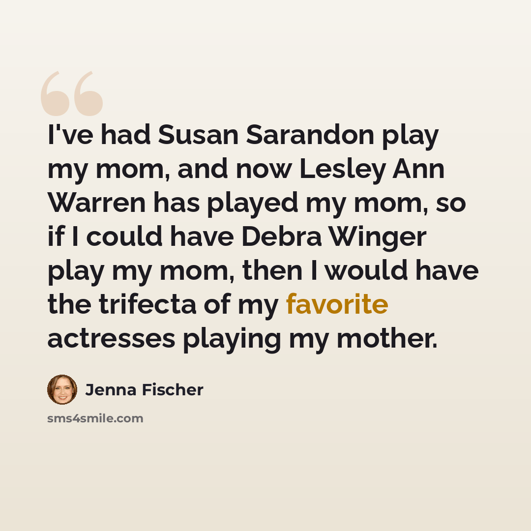 “I've had Susan Sarandon play my mom, and now Lesley Ann Warren has played my mom, so if I could have Debra Winger play my mom, then I would have the trifecta of my favorite actresses playing my mother.” quote by Jenna Fischer