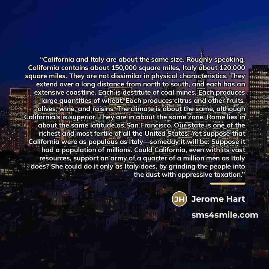 “California and Italy are about the same size. Roughly speaking, California contains about 150,000 square miles, Italy about 120,000 square miles. They are not dissimilar in physical characteristics. They extend over a long distance from north to south, and each has an extensive coastline. Each is…” quote by Jerome Hart