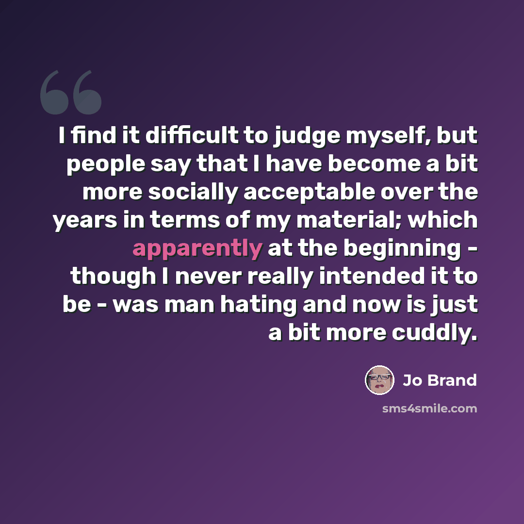 “I find it difficult to judge myself, but people say that I have become a bit more socially acceptable over the years in terms of my material; which apparently at the beginning - though I never really intended it to be - was man hating and now is just a bit more cuddly.” quote by Jo Brand