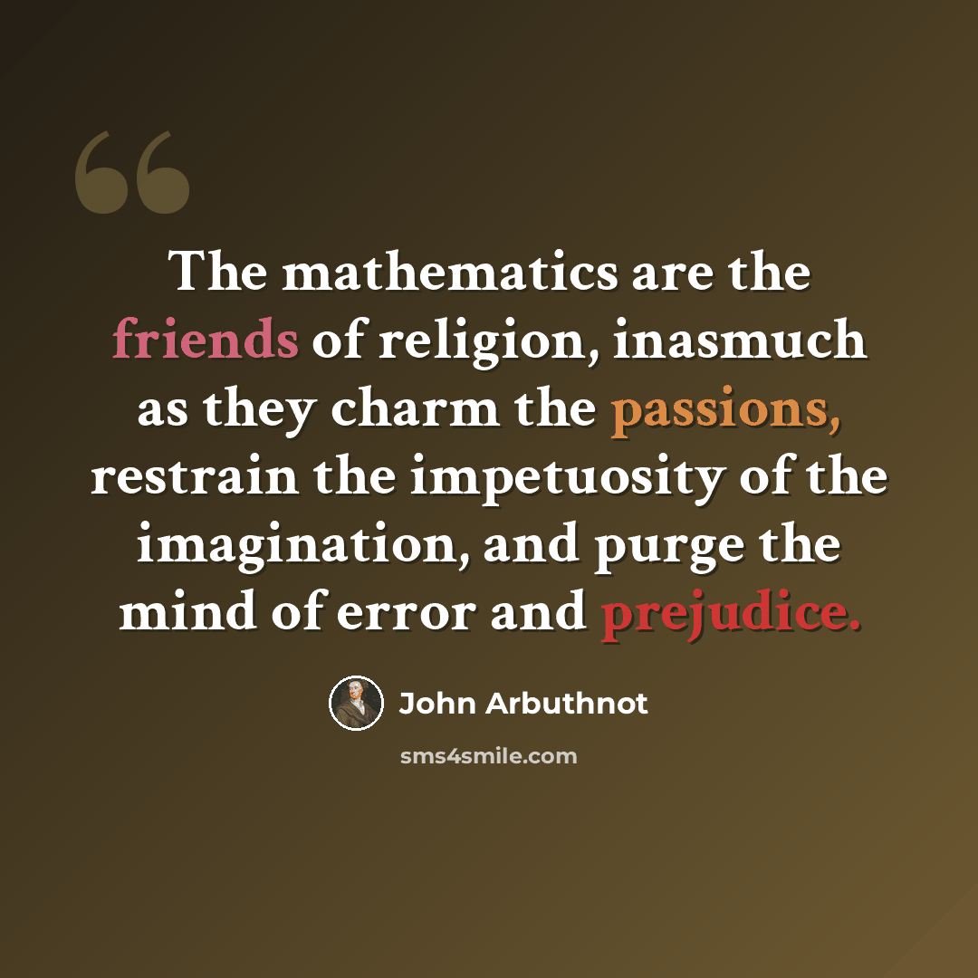 “The mathematics are the friends of religion, inasmuch as they charm the passions, restrain the impetuosity of the imagination, and purge the mind of error and prejudice.” quote by John Arbuthnot