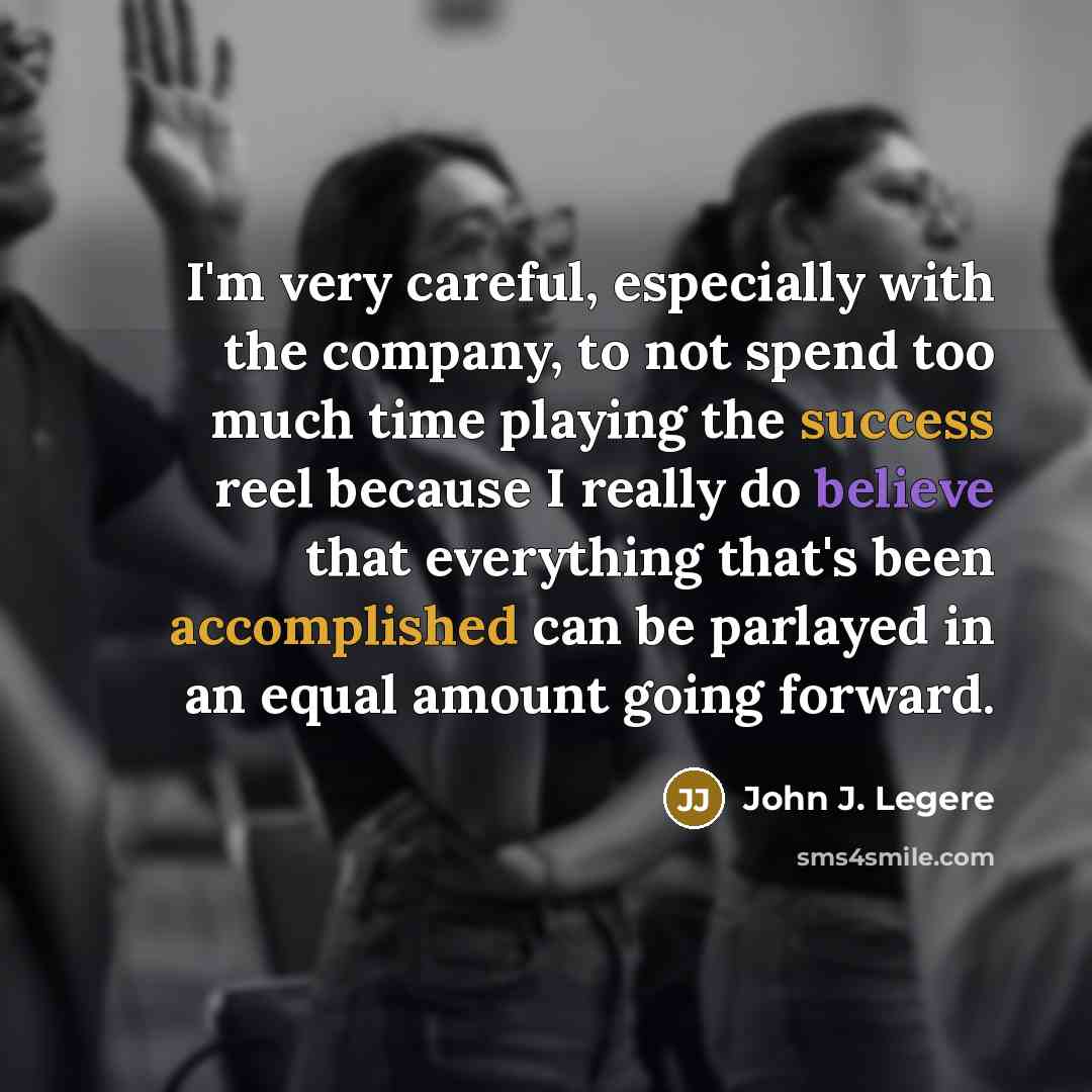 “I'm very careful, especially with the company, to not spend too much time playing the success reel because I really do believe that everything that's been accomplished can be parlayed in an equal amount going forward.” quote by John J. Legere