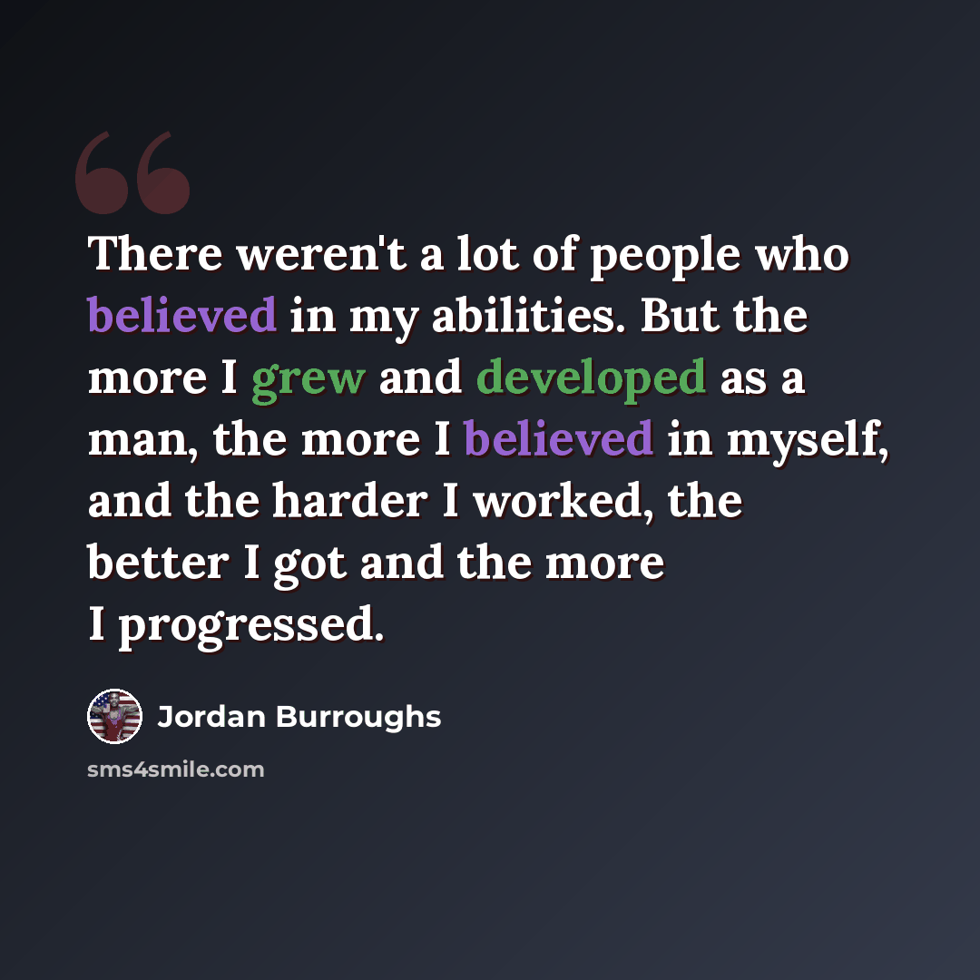 “There weren't a lot of people who believed in my abilities. But the more I grew and developed as a man, the more I believed in myself, and the harder I worked, the better I got and the more I progressed.” quote by Jordan Burroughs