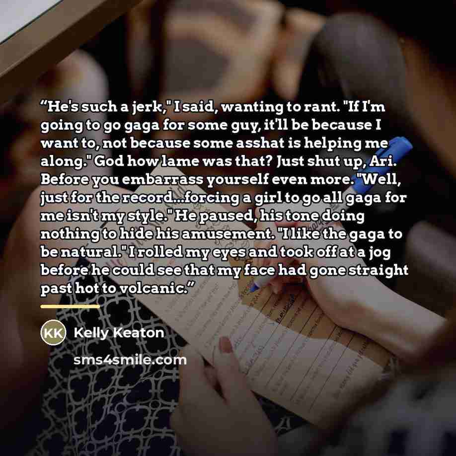 “He's such a jerk," I said, wanting to rant. "If I'm going to go gaga for some guy, it'll be because I want to, not because some asshat is helping me along." God how lame was that? Just shut up, Ari. Before you embarrass yourself even more. "Well, just for the record...forcing a girl to go all gaga…” quote by Kelly Keaton